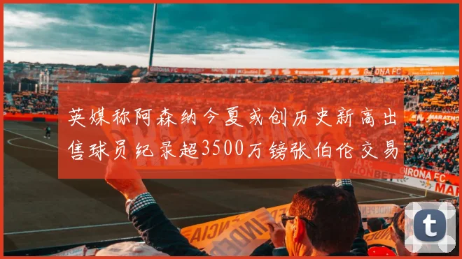 英媒称阿森纳今夏或创历史新高出售球员纪录超3500万镑张伯伦交易