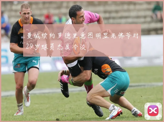 曼城续约罗德里意图明显老佛爷对29岁球员态度冷淡