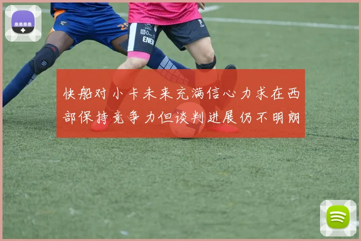 快船对小卡未来充满信心力求在西部保持竞争力但谈判进展仍不明朗