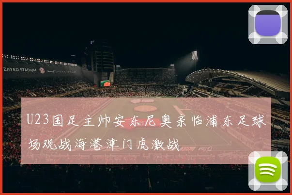 U23国足主帅安东尼奥亲临浦东足球场观战海港津门虎激战