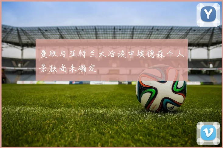 曼联与亚特兰大洽谈中埃德森个人条款尚未确定