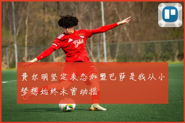 费尔明坚定表态加盟巴萨是我从小梦想始终未曾动摇