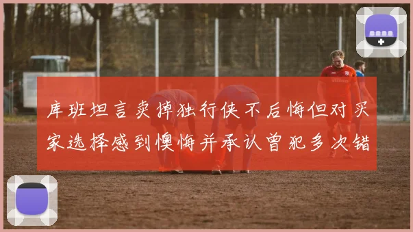 库班坦言卖掉独行侠不后悔但对买家选择感到懊悔并承认曾犯多次错误