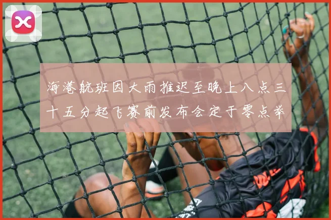 海港航班因大雨推迟至晚上八点三十五分起飞赛前发布会定于零点举行