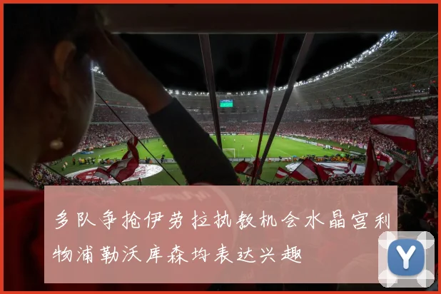 多队争抢伊劳拉执教机会水晶宫利物浦勒沃库森均表达兴趣