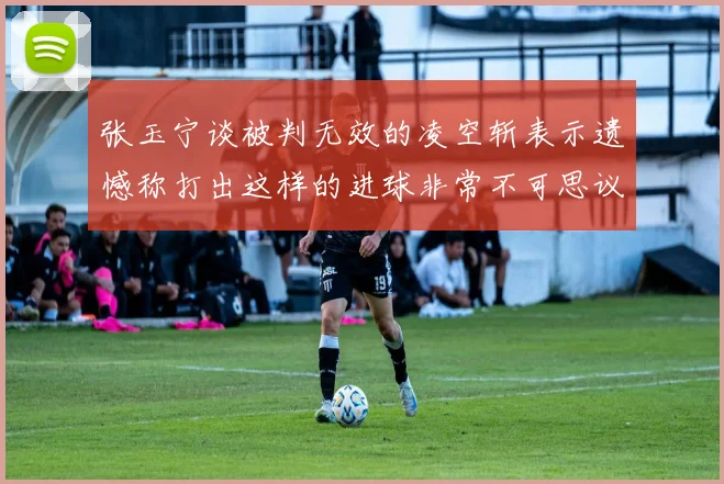 张玉宁谈被判无效的凌空斩表示遗憾称打出这样的进球非常不可思议